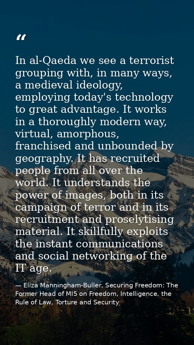 In al-Qaeda we see a terrorist grouping with, in many ways, a medieval ideology, employing today's technology to great a — Eliza Manningham-Buller, Securing Freedom: The Former Head of MI5 on Freedom, Intelligence, the Rule of Law, Torture and Security