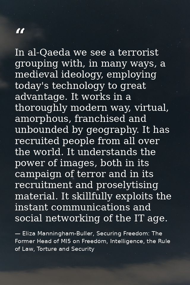 In al-Qaeda we see a terrorist grouping with, in many ways, a medieval ideology, employing today's technology to great a — Eliza Manningham-Buller, Securing Freedom: The Former Head of MI5 on Freedom, Intelligence, the Rule of Law, Torture and Security