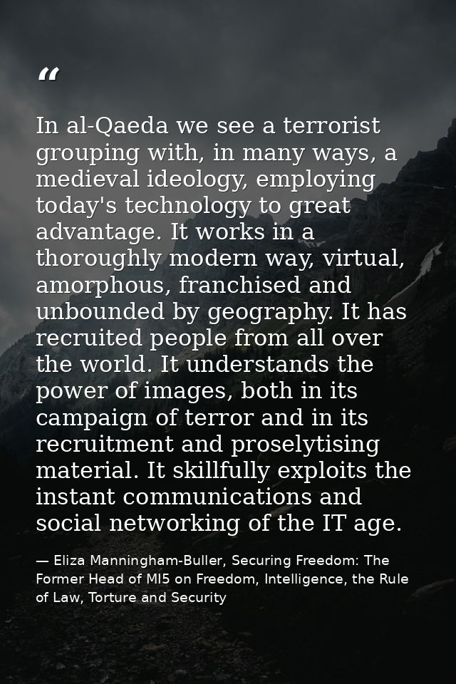 In al-Qaeda we see a terrorist grouping with, in many ways, a medieval ideology, employing today's technology to great a — Eliza Manningham-Buller, Securing Freedom: The Former Head of MI5 on Freedom, Intelligence, the Rule of Law, Torture and Security