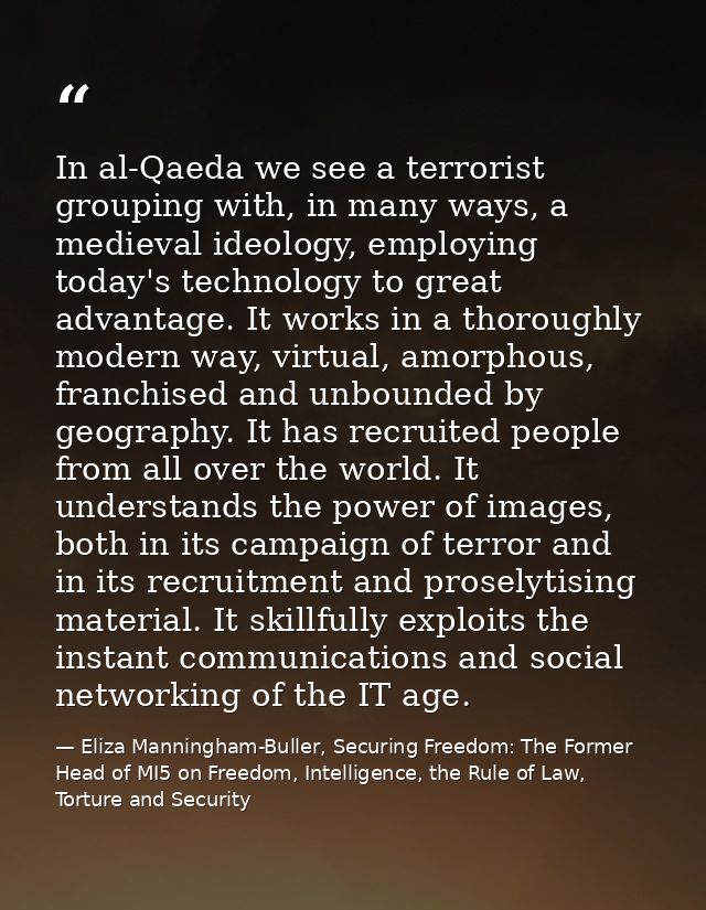 In al-Qaeda we see a terrorist grouping with, in many ways, a medieval ideology, employing today's technology to great a — Eliza Manningham-Buller, Securing Freedom: The Former Head of MI5 on Freedom, Intelligence, the Rule of Law, Torture and Security