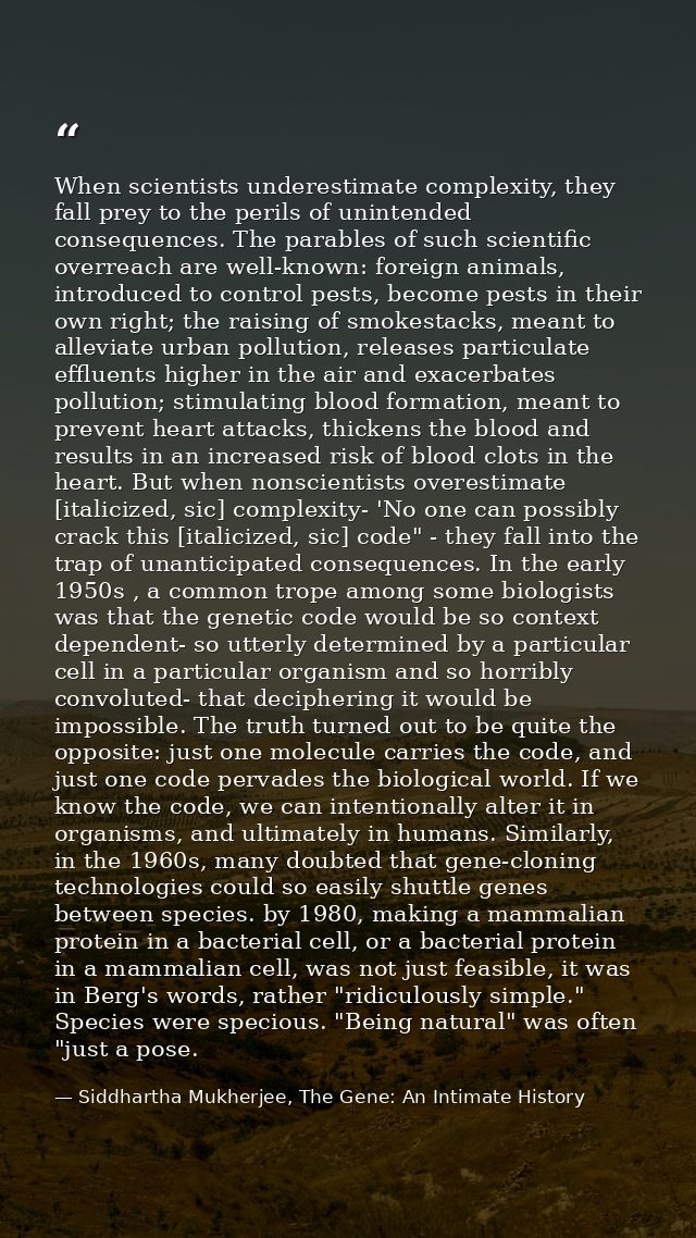 When scientists underestimate complexity, they fall prey to the perils of unintended consequences. The parables of such  — Siddhartha Mukherjee, The Gene: An Intimate History