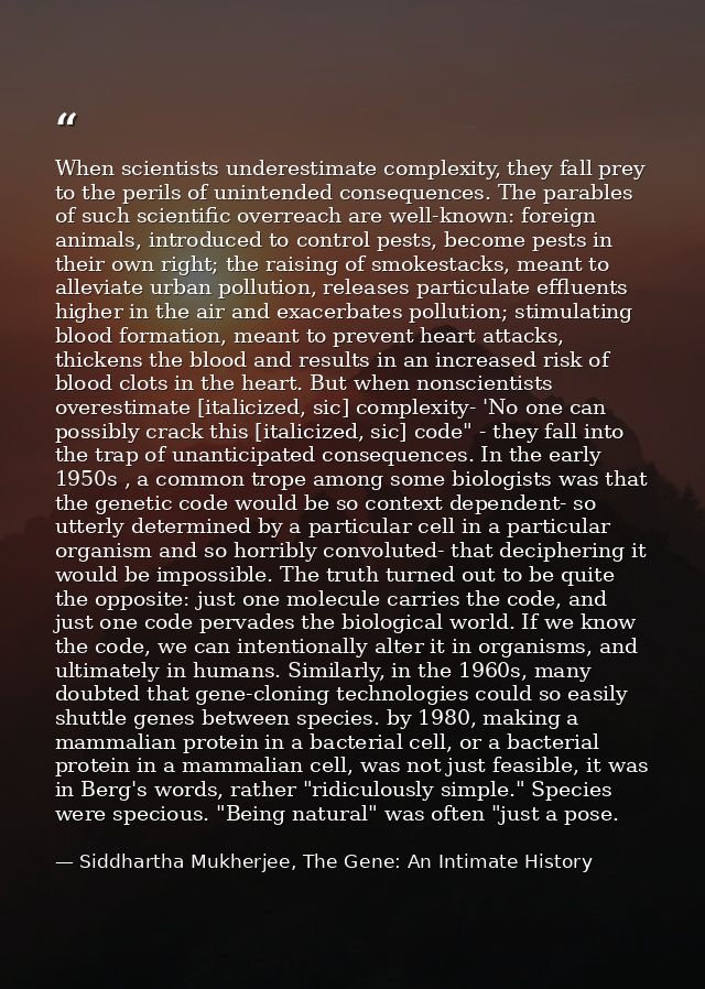 When scientists underestimate complexity, they fall prey to the perils of unintended consequences. The parables of such  — Siddhartha Mukherjee, The Gene: An Intimate History