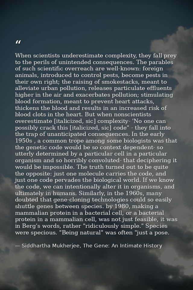 When scientists underestimate complexity, they fall prey to the perils of unintended consequences. The parables of such  — Siddhartha Mukherjee, The Gene: An Intimate History
