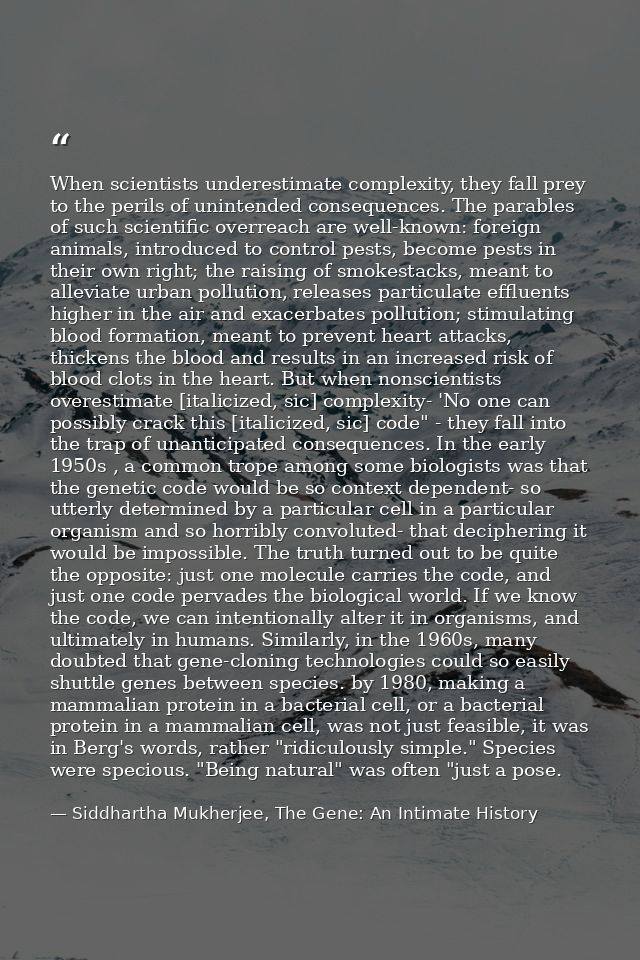 When scientists underestimate complexity, they fall prey to the perils of unintended consequences. The parables of such  — Siddhartha Mukherjee, The Gene: An Intimate History