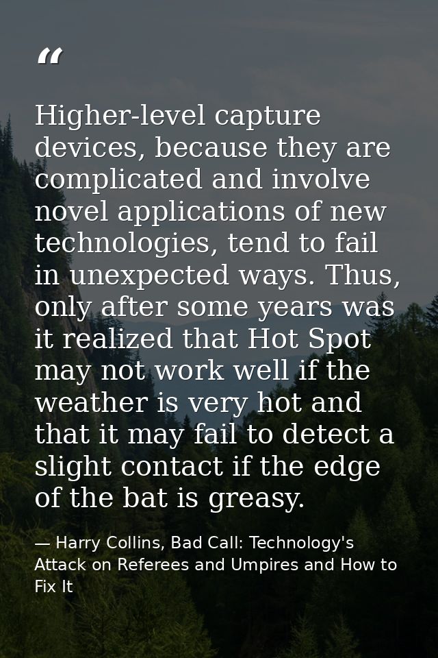 Higher-level capture devices, because they are complicated and involve novel applications of new technologies, tend to f — Harry Collins, Bad Call: Technology's Attack on Referees and Umpires and How to Fix It