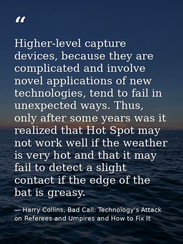 Higher-level capture devices, because they are complicated and involve novel applications of new technologies, tend to f — Harry Collins, Bad Call: Technology's Attack on Referees and Umpires and How to Fix It