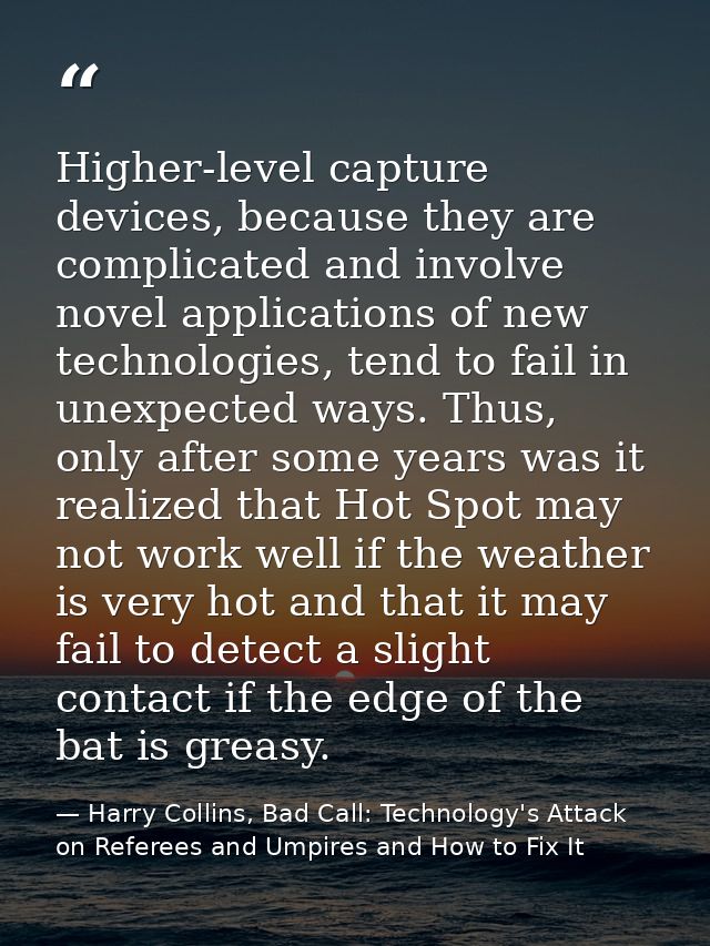 Higher-level capture devices, because they are complicated and involve novel applications of new technologies, tend to f — Harry Collins, Bad Call: Technology's Attack on Referees and Umpires and How to Fix It