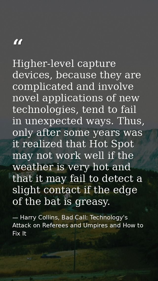 Higher-level capture devices, because they are complicated and involve novel applications of new technologies, tend to f — Harry Collins, Bad Call: Technology's Attack on Referees and Umpires and How to Fix It
