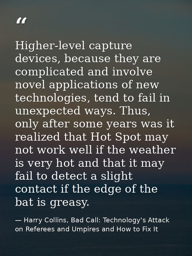 Higher-level capture devices, because they are complicated and involve novel applications of new technologies, tend to f — Harry Collins, Bad Call: Technology's Attack on Referees and Umpires and How to Fix It