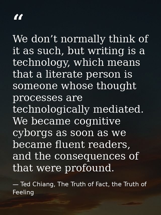 We don’t normally think of it as such, but writing is a technology, which means that a literate person is someone whose  — Ted Chiang, The Truth of Fact, the Truth of Feeling