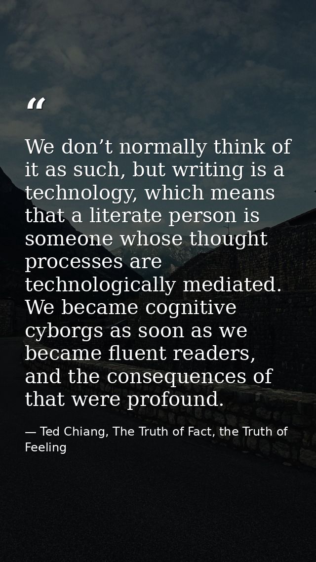 We don’t normally think of it as such, but writing is a technology, which means that a literate person is someone whose  — Ted Chiang, The Truth of Fact, the Truth of Feeling