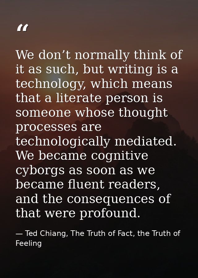 We don’t normally think of it as such, but writing is a technology, which means that a literate person is someone whose  — Ted Chiang, The Truth of Fact, the Truth of Feeling