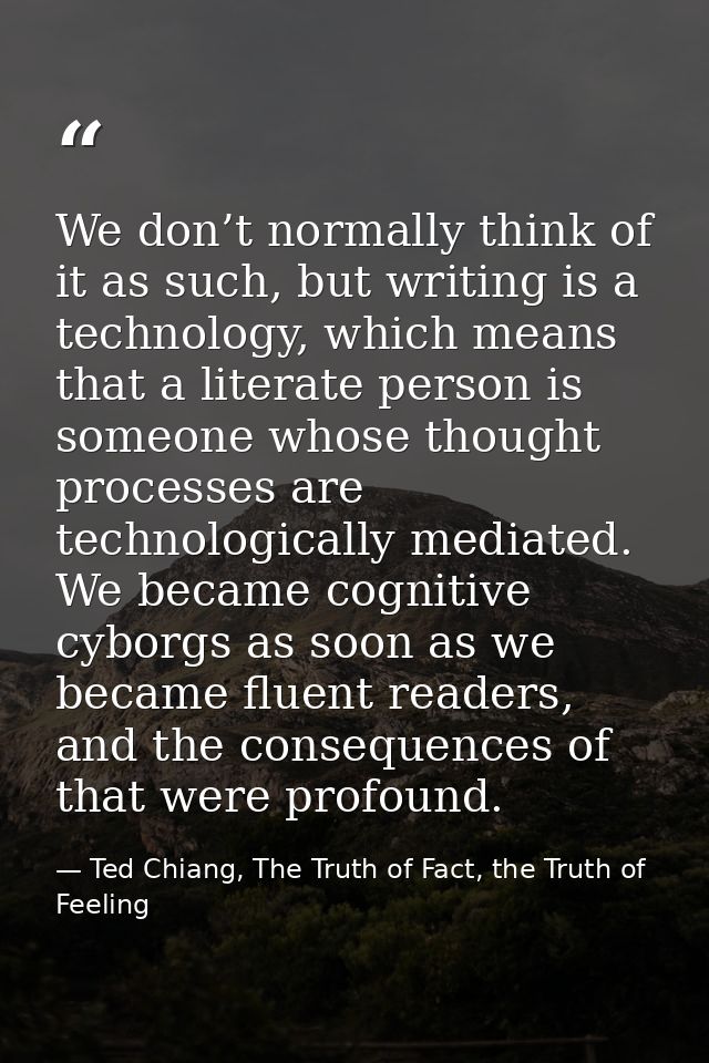 We don’t normally think of it as such, but writing is a technology, which means that a literate person is someone whose  — Ted Chiang, The Truth of Fact, the Truth of Feeling