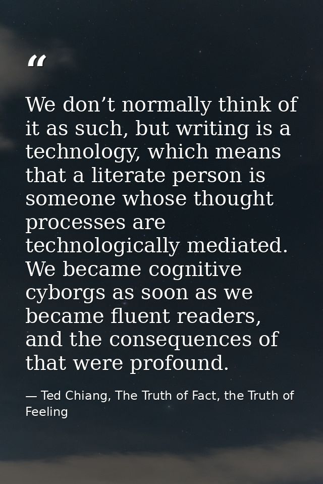 We don’t normally think of it as such, but writing is a technology, which means that a literate person is someone whose  — Ted Chiang, The Truth of Fact, the Truth of Feeling