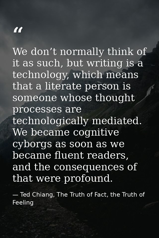 We don’t normally think of it as such, but writing is a technology, which means that a literate person is someone whose  — Ted Chiang, The Truth of Fact, the Truth of Feeling