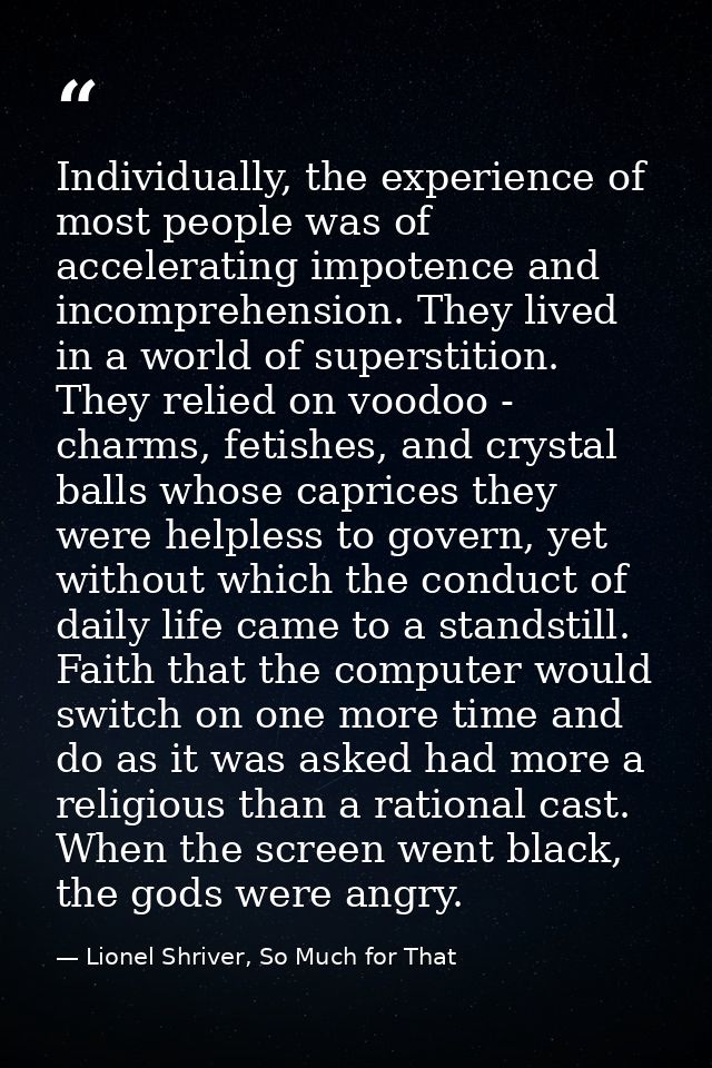 Individually, the experience of most people was of accelerating impotence and incomprehension. They lived in a world of  — Lionel Shriver, So Much for That
