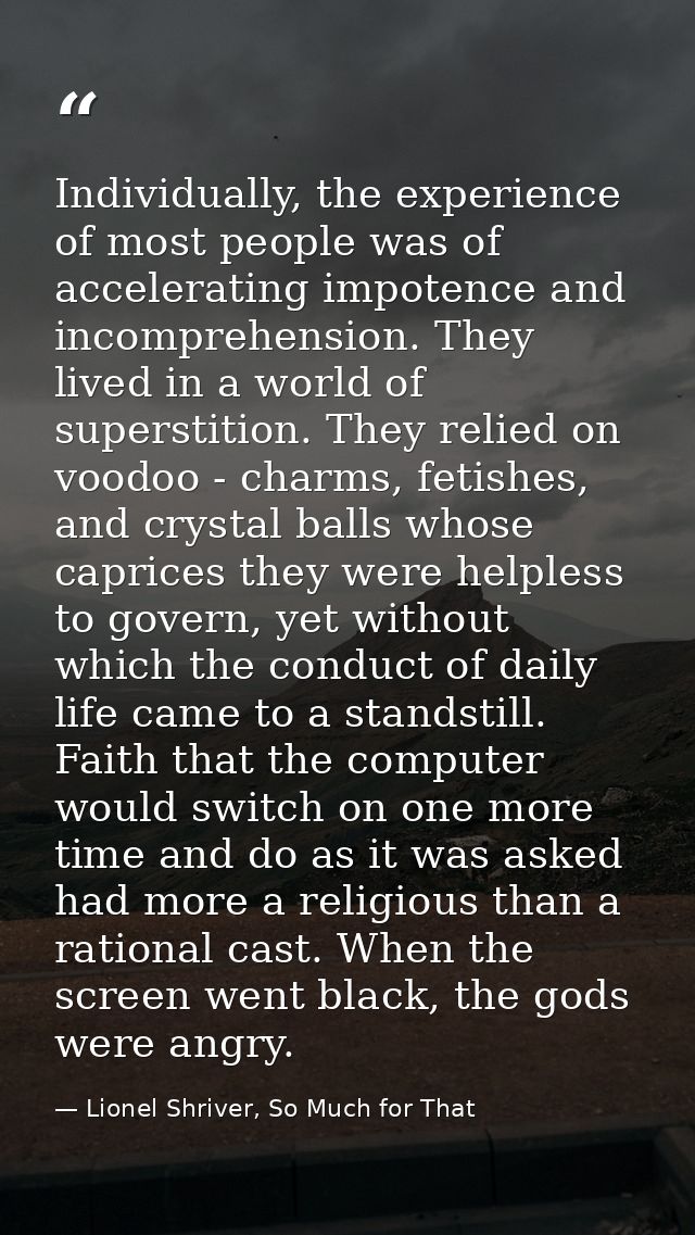Individually, the experience of most people was of accelerating impotence and incomprehension. They lived in a world of  — Lionel Shriver, So Much for That