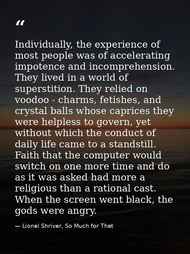 Individually, the experience of most people was of accelerating impotence and incomprehension. They lived in a world of  — Lionel Shriver, So Much for That