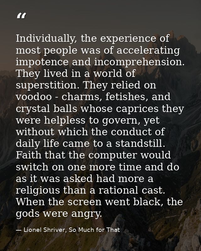 Individually, the experience of most people was of accelerating impotence and incomprehension. They lived in a world of  — Lionel Shriver, So Much for That