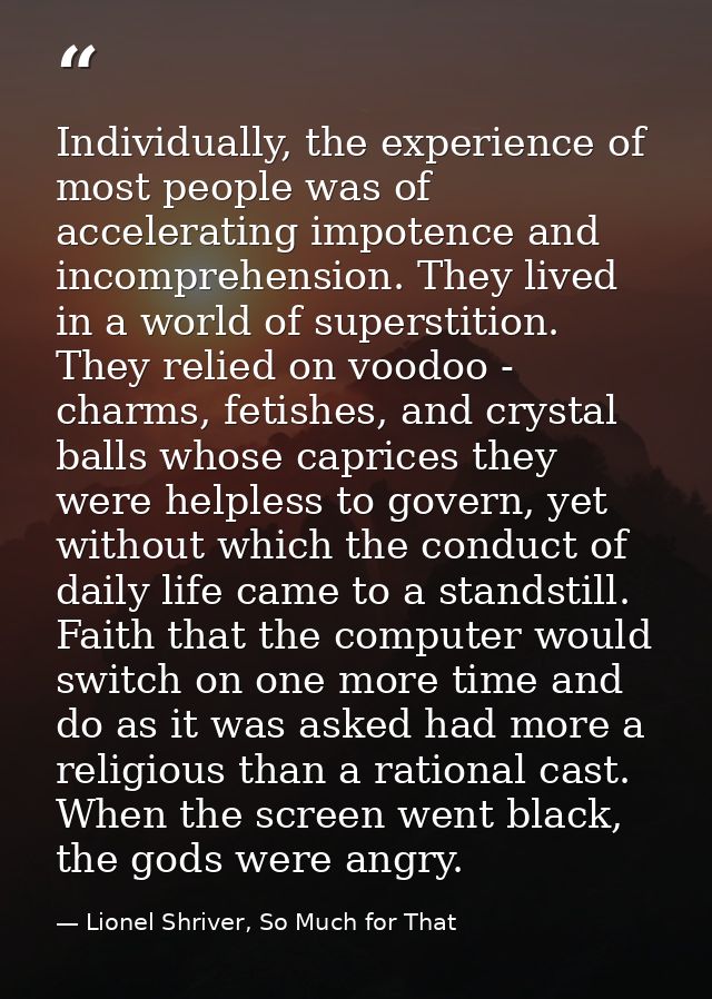 Individually, the experience of most people was of accelerating impotence and incomprehension. They lived in a world of  — Lionel Shriver, So Much for That