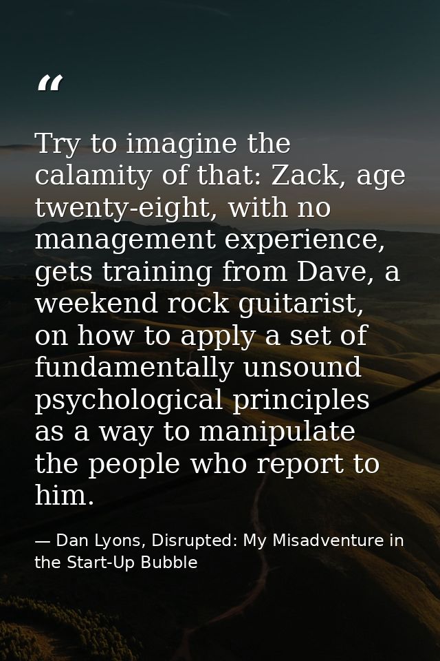 Try to imagine the calamity of that: Zack, age twenty-eight, with no management experience, gets training from Dave, a w — Dan Lyons, Disrupted: My Misadventure in the Start-Up Bubble