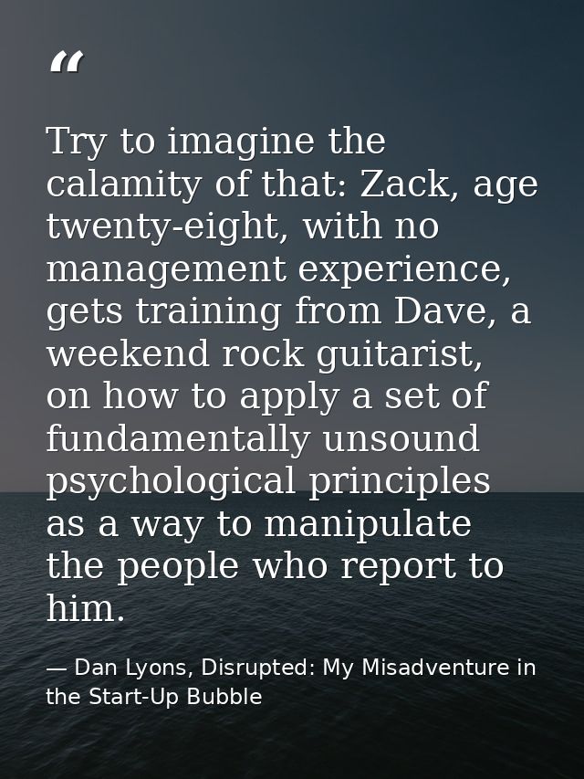 Try to imagine the calamity of that: Zack, age twenty-eight, with no management experience, gets training from Dave, a w — Dan Lyons, Disrupted: My Misadventure in the Start-Up Bubble