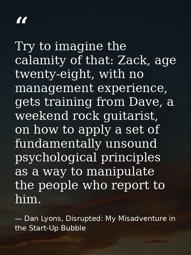 Try to imagine the calamity of that: Zack, age twenty-eight, with no management experience, gets training from Dave, a w — Dan Lyons, Disrupted: My Misadventure in the Start-Up Bubble