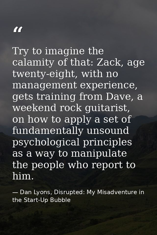 Try to imagine the calamity of that: Zack, age twenty-eight, with no management experience, gets training from Dave, a w — Dan Lyons, Disrupted: My Misadventure in the Start-Up Bubble