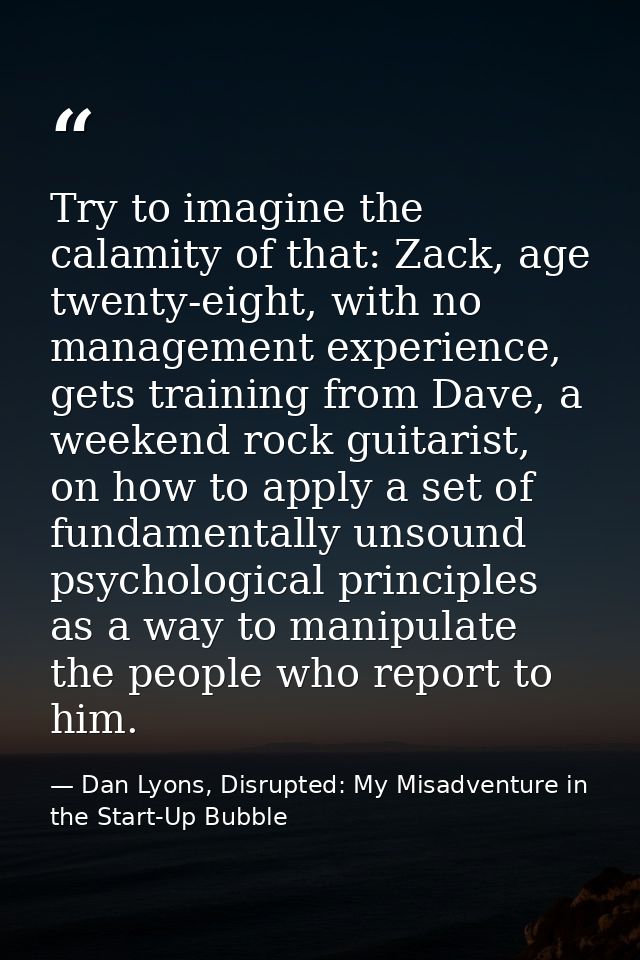 Try to imagine the calamity of that: Zack, age twenty-eight, with no management experience, gets training from Dave, a w — Dan Lyons, Disrupted: My Misadventure in the Start-Up Bubble