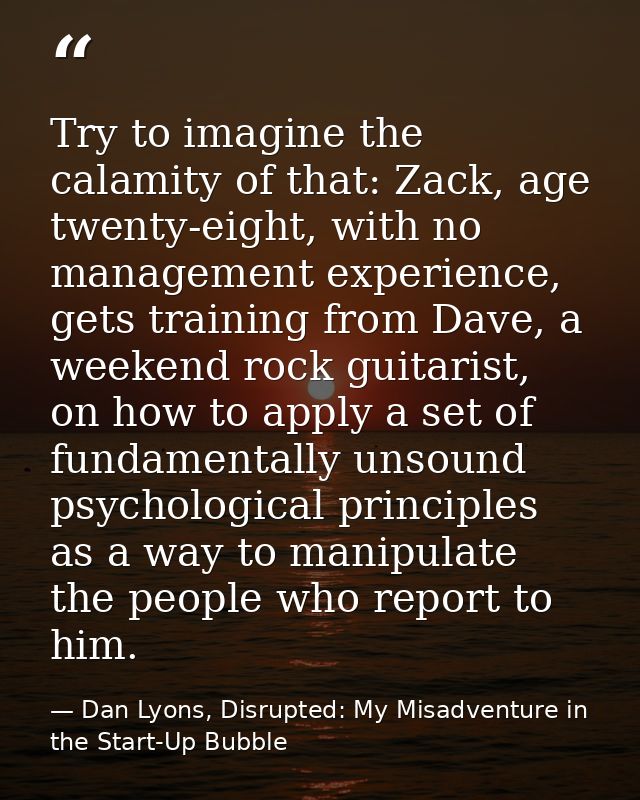 Try to imagine the calamity of that: Zack, age twenty-eight, with no management experience, gets training from Dave, a w — Dan Lyons, Disrupted: My Misadventure in the Start-Up Bubble