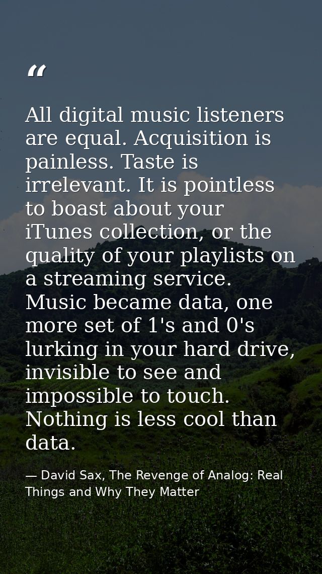 All digital music listeners are equal. Acquisition is painless. Taste is irrelevant. It is pointless to boast about your — David Sax, The Revenge of Analog: Real Things and Why They Matter