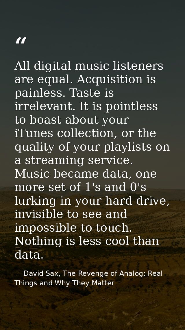 All digital music listeners are equal. Acquisition is painless. Taste is irrelevant. It is pointless to boast about your — David Sax, The Revenge of Analog: Real Things and Why They Matter