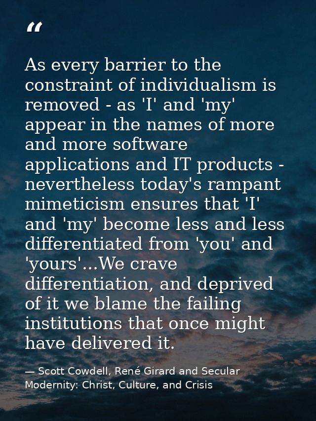 As every barrier to the constraint of individualism is removed - as 'I' and 'my' appear in the names of more and more so — Scott Cowdell, René Girard and Secular Modernity: Christ, Culture, and Crisis