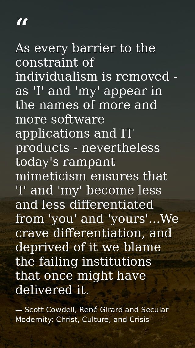 As every barrier to the constraint of individualism is removed - as 'I' and 'my' appear in the names of more and more so — Scott Cowdell, René Girard and Secular Modernity: Christ, Culture, and Crisis