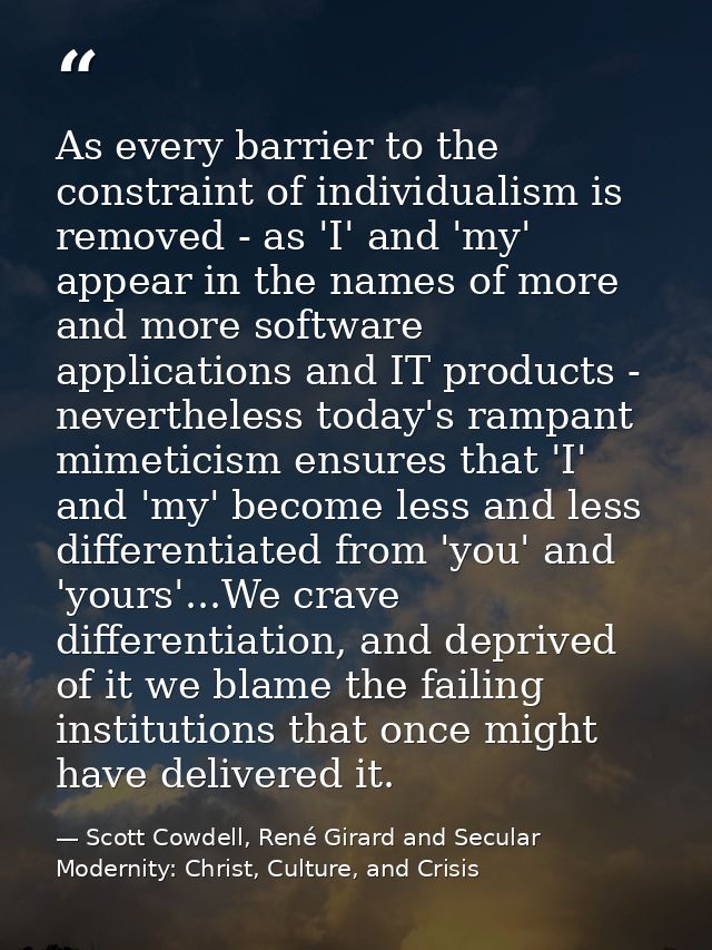As every barrier to the constraint of individualism is removed - as 'I' and 'my' appear in the names of more and more so — Scott Cowdell, René Girard and Secular Modernity: Christ, Culture, and Crisis
