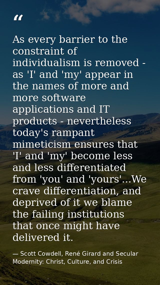 As every barrier to the constraint of individualism is removed - as 'I' and 'my' appear in the names of more and more so — Scott Cowdell, René Girard and Secular Modernity: Christ, Culture, and Crisis