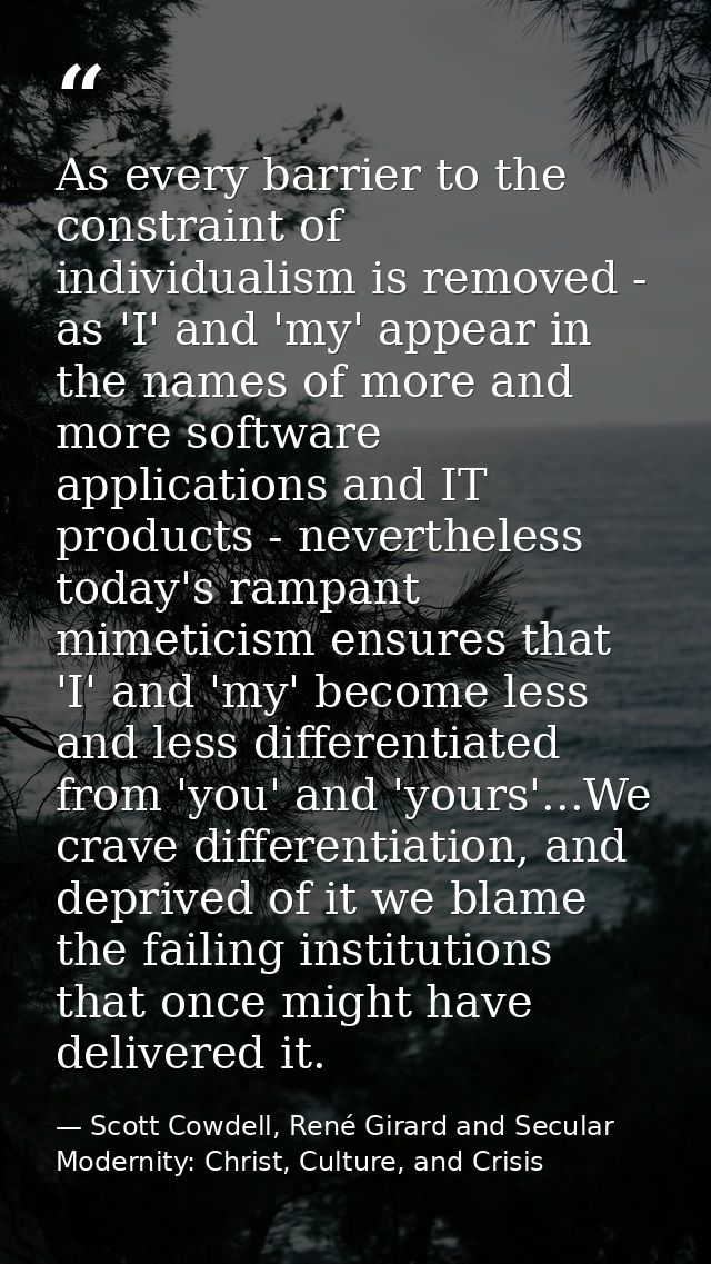 As every barrier to the constraint of individualism is removed - as 'I' and 'my' appear in the names of more and more so — Scott Cowdell, René Girard and Secular Modernity: Christ, Culture, and Crisis