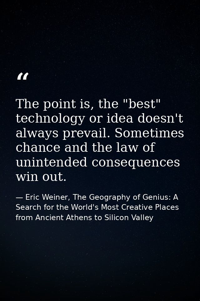 The point is, the "best" technology or idea doesn't always prevail. Sometimes chance and the law of unintended consequen — Eric Weiner, The Geography of Genius: A Search for the World's Most Creative Places from Ancient Athens to Silicon Valley
