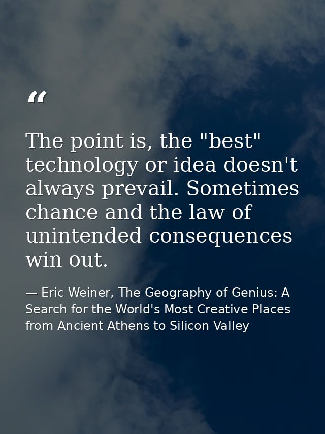The point is, the "best" technology or idea doesn't always prevail. Sometimes chance and the law of unintended consequen — Eric Weiner, The Geography of Genius: A Search for the World's Most Creative Places from Ancient Athens to Silicon Valley