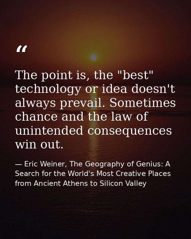 The point is, the "best" technology or idea doesn't always prevail. Sometimes chance and the law of unintended consequen — Eric Weiner, The Geography of Genius: A Search for the World's Most Creative Places from Ancient Athens to Silicon Valley