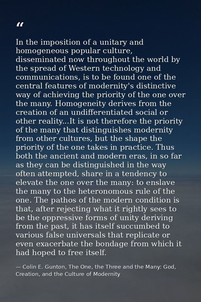 In the imposition of a unitary and homogeneous popular culture, disseminated now throughout the world by the spread of W — Colin E. Gunton, The One, the Three and the Many: God, Creation, and the Culture of Modernity