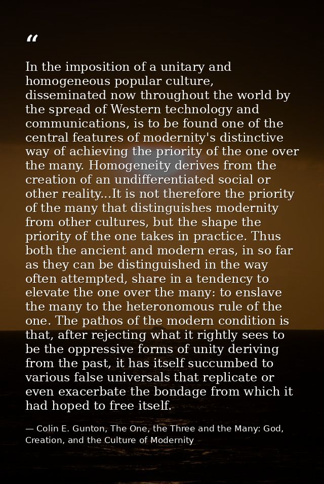 In the imposition of a unitary and homogeneous popular culture, disseminated now throughout the world by the spread of W — Colin E. Gunton, The One, the Three and the Many: God, Creation, and the Culture of Modernity