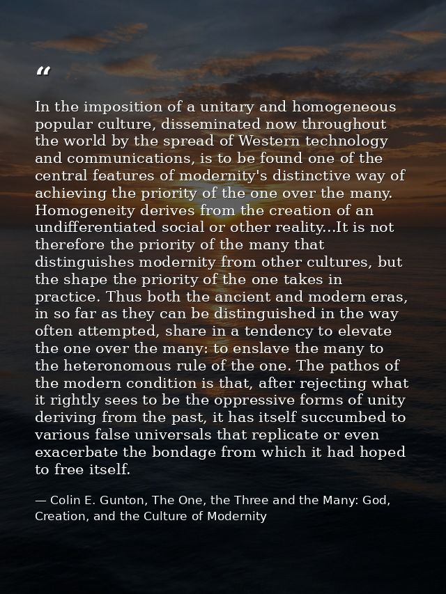 In the imposition of a unitary and homogeneous popular culture, disseminated now throughout the world by the spread of W — Colin E. Gunton, The One, the Three and the Many: God, Creation, and the Culture of Modernity