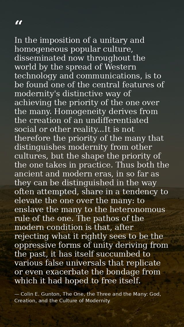 In the imposition of a unitary and homogeneous popular culture, disseminated now throughout the world by the spread of W — Colin E. Gunton, The One, the Three and the Many: God, Creation, and the Culture of Modernity