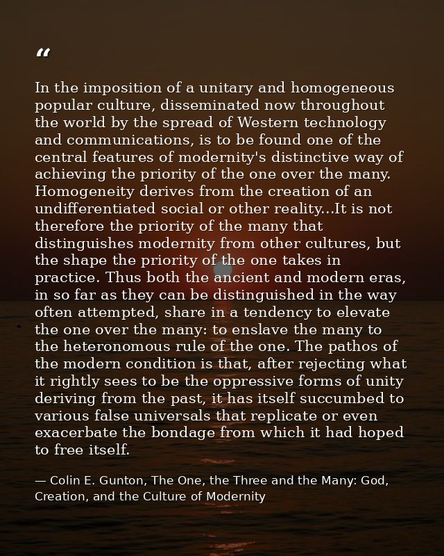 In the imposition of a unitary and homogeneous popular culture, disseminated now throughout the world by the spread of W — Colin E. Gunton, The One, the Three and the Many: God, Creation, and the Culture of Modernity