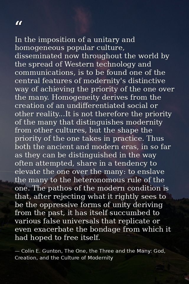 In the imposition of a unitary and homogeneous popular culture, disseminated now throughout the world by the spread of W — Colin E. Gunton, The One, the Three and the Many: God, Creation, and the Culture of Modernity