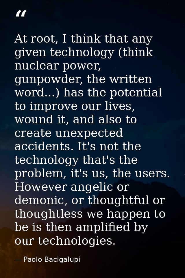 At root, I think that any given technology (think nuclear power, gunpowder, the written word...) has the potential to im — Paolo Bacigalupi