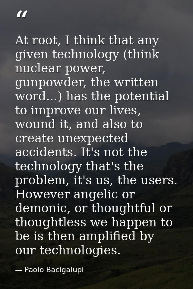 At root, I think that any given technology (think nuclear power, gunpowder, the written word...) has the potential to im — Paolo Bacigalupi