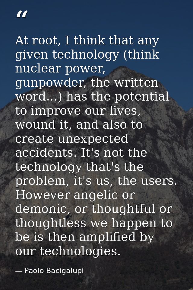 At root, I think that any given technology (think nuclear power, gunpowder, the written word...) has the potential to im — Paolo Bacigalupi