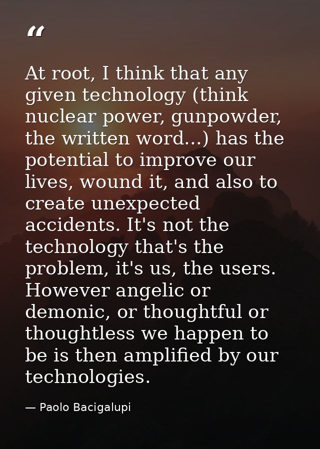 At root, I think that any given technology (think nuclear power, gunpowder, the written word...) has the potential to im — Paolo Bacigalupi
